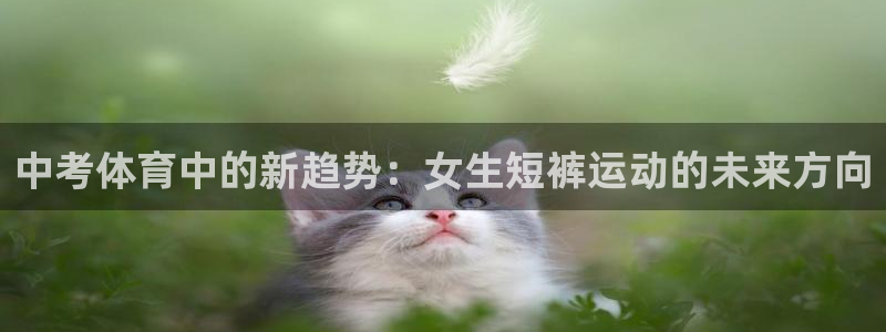 ug环球官网注册：中考体育中的新趋势：女生短裤运动的未来方向